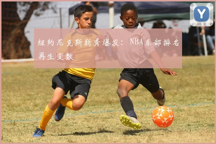 纽约尼克斯新秀爆发：NBA东部排名再生变数