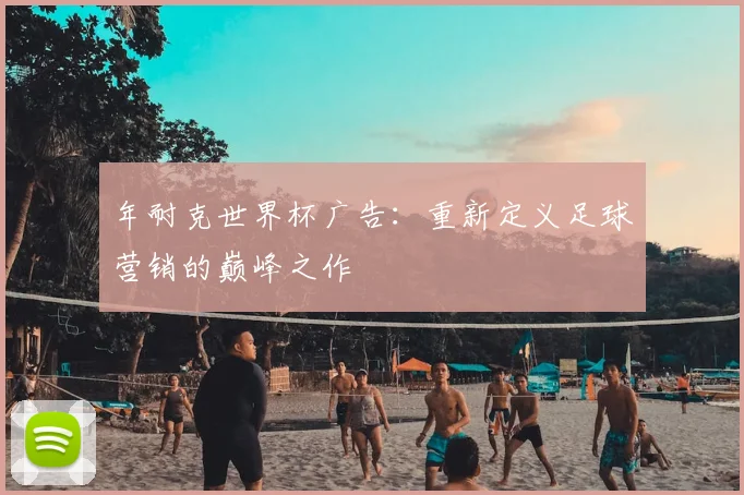年耐克世界杯广告:重新定义足球营销的巅峰之作