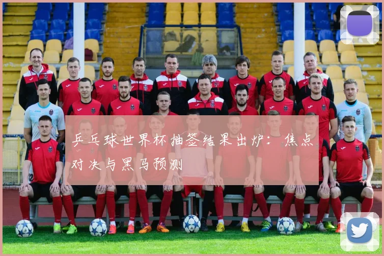 乒乓球世界杯抽签结果出炉：焦点对决与黑马预测