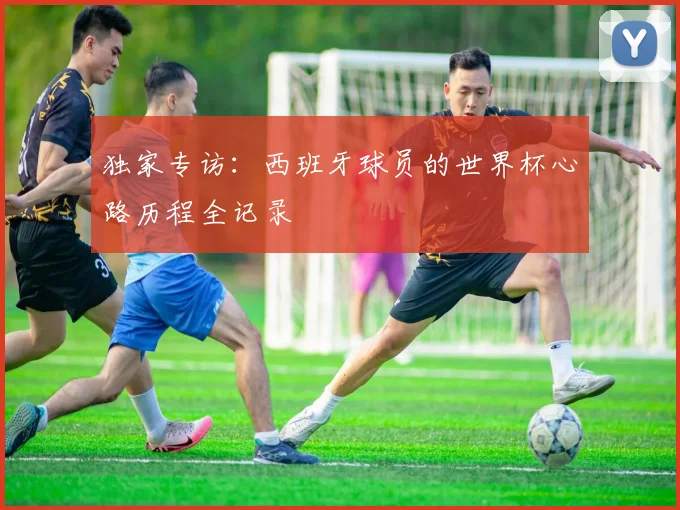 独家专访:西班牙球员的世界杯心路历程全记录