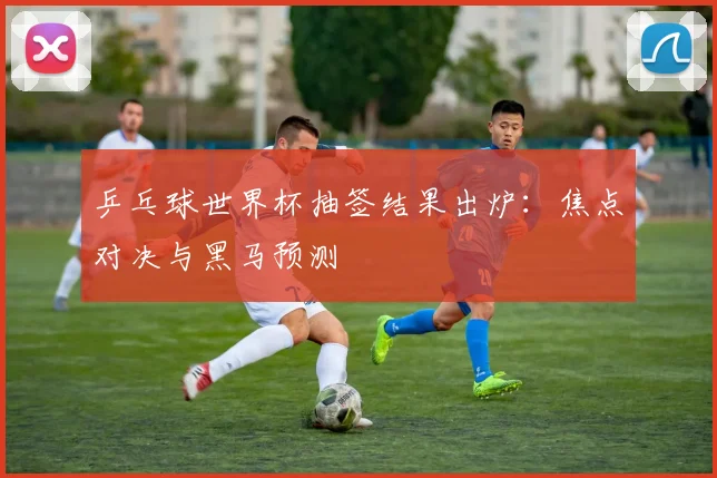 乒乓球世界杯抽签结果出炉:焦点对决与黑马预测