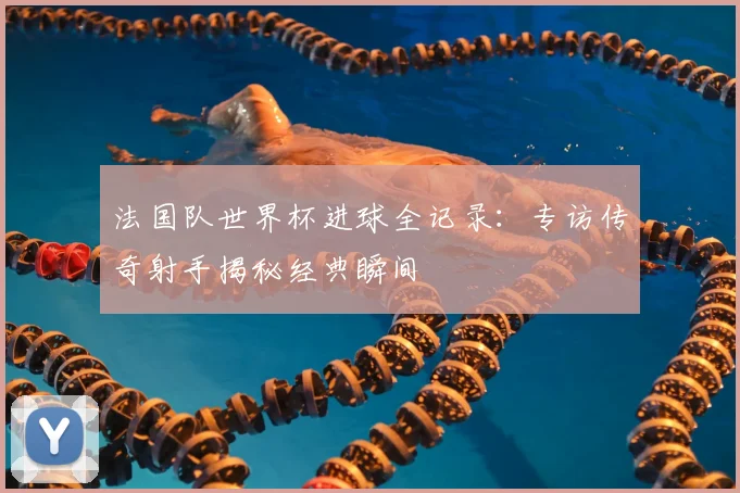 法国队世界杯进球全记录：专访传奇射手揭秘经典瞬间