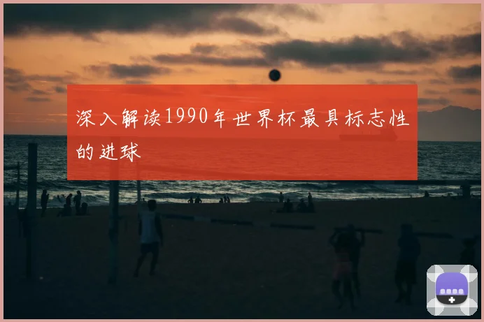 深入解读1990年世界杯最具标志性的进球