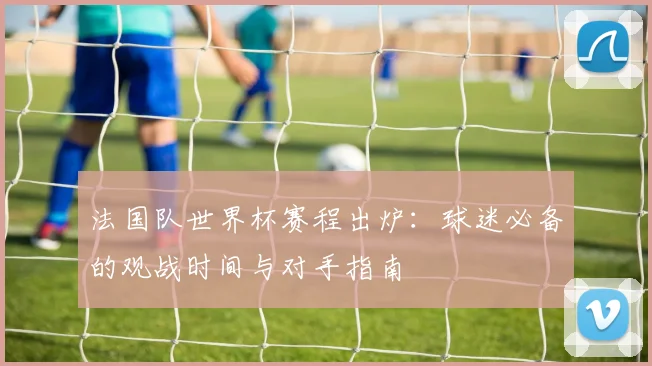 法国队世界杯赛程出炉:球迷必备的观战时间与对手指南