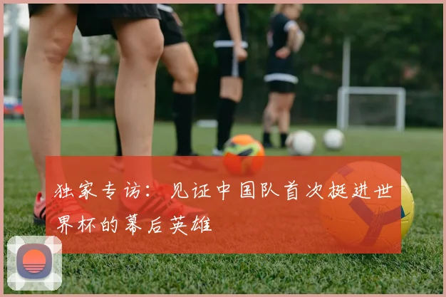 独家专访：见证中国队首次挺进世界杯的幕后英雄