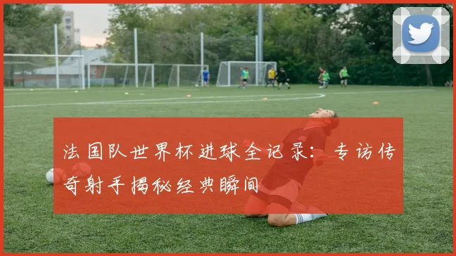 法国队世界杯进球全记录:专访传奇射手揭秘经典瞬间