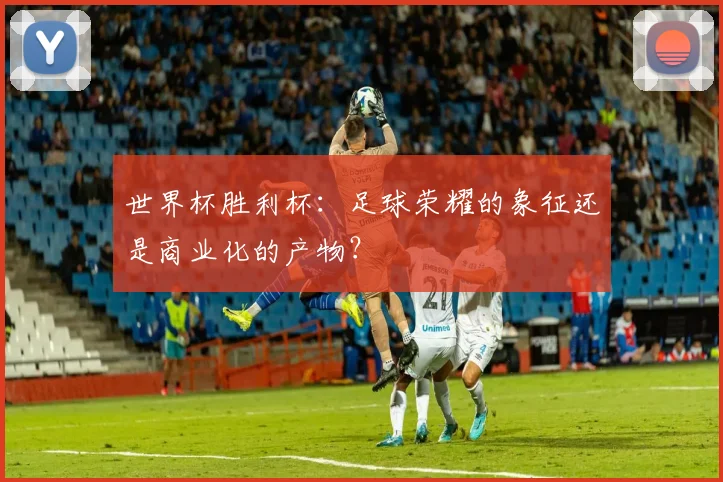 世界杯胜利杯:足球荣耀的象征还是商业化的产物?