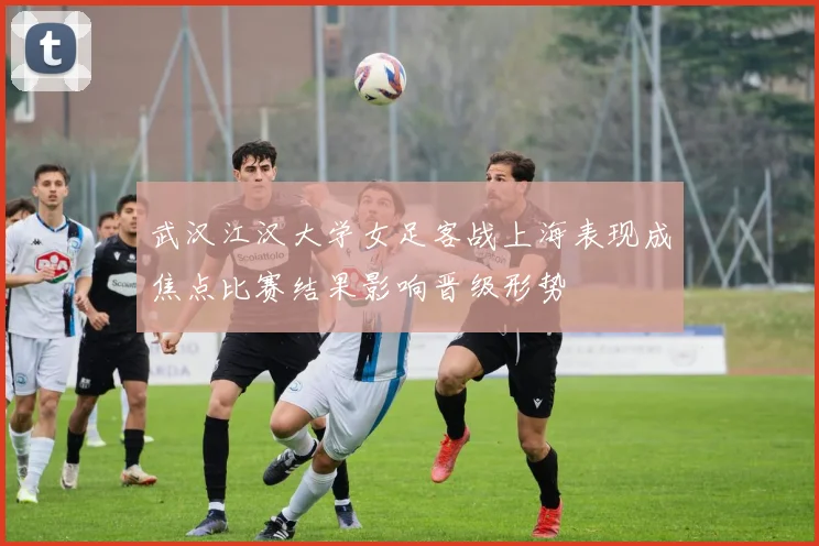 武汉江汉大学女足客战上海表现成焦点比赛结果影响晋级形势