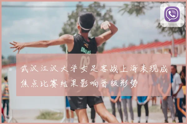 武汉江汉大学女足客战上海表现成焦点比赛结果影响晋级形势