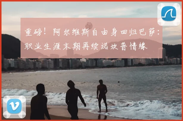 重磅！阿尔维斯自由身回归巴萨：职业生涯末期再续诺坎普情缘