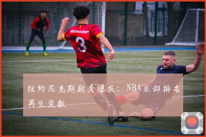 纽约尼克斯新秀爆发：NBA东部排名再生变数