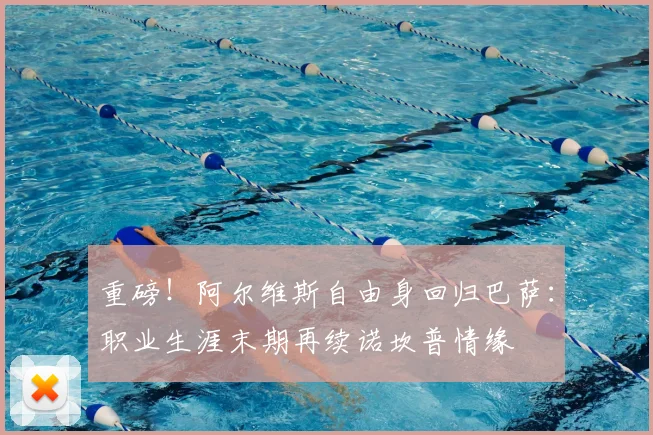 重磅！阿尔维斯自由身回归巴萨：职业生涯末期再续诺坎普情缘