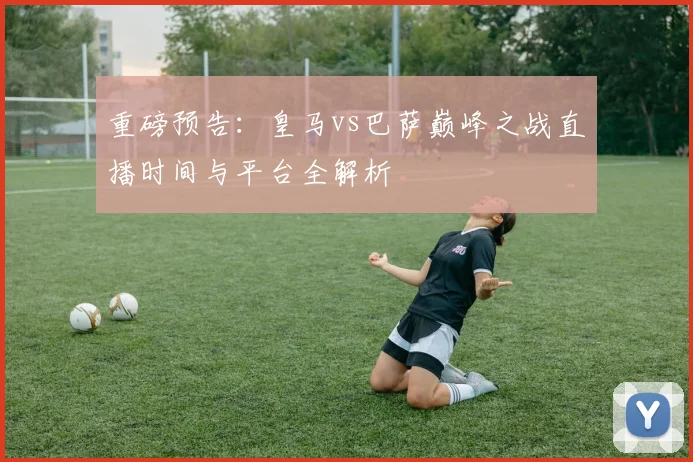 重磅预告：皇马vs巴萨巅峰之战直播时间与平台全解析