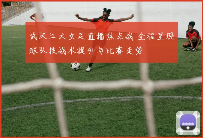武汉江大女足直播焦点战 全程呈现球队技战术提升与比赛走势