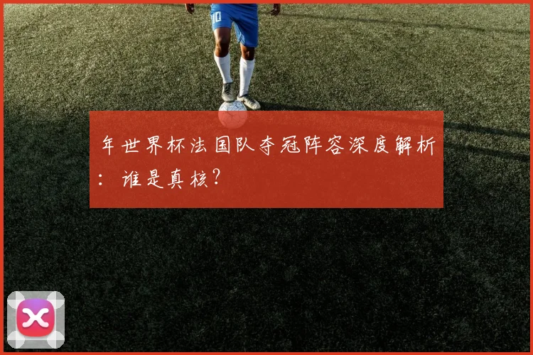 年世界杯法国队夺冠阵容深度解析：谁是真核？
